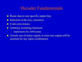 Decoder Fundamentals 
 Route data to one specific output line. 
 Selection of devices, resources 
 Code conversions. 
 Arbitrary switching functions 
– implements the AND plane 
 Asserts one-of-many signal; at most one output will be 
asserted for any input combination 
 