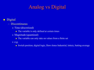 Analog vs Digital 
 Digital 
– Discontinuous 
» Time (discretized) 
 The variable is only defined at certain times 
» Magnitude (quantized) 
 The variable can only take on values from a finite set 
» e.g. 
 Switch position, digital logic, Dow-Jones Industrial, lottery, batting-average 
 