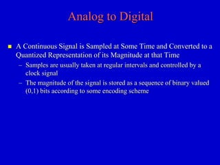 Analog to Digital 
 A Continuous Signal is Sampled at Some Time and Converted to a 
Quantized Representation of its Magnitude at that Time 
– Samples are usually taken at regular intervals and controlled by a 
clock signal 
– The magnitude of the signal is stored as a sequence of binary valued 
(0,1) bits according to some encoding scheme 
 
