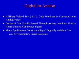 Digital to Analog 
 A Binary Valued, B = { 0, 1 }, Code Word can be Converted to its 
Analog Value 
 Output of D/A Usually Passed Through Analog Low Pass Filter to 
Approximate a Continuous Signal 
 Many Applications Construct a Signal Digitally and then D/A 
– e.g., RF Transmitters, Signal Generators 
 