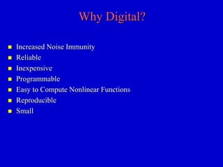 Why Digital? 
 Increased Noise Immunity 
 Reliable 
 Inexpensive 
 Programmable 
 Easy to Compute Nonlinear Functions 
 Reproducible 
 Small 
 
