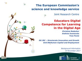 The European Commission’s
science and knowledge service
Joint Research Centre
Educators Digital
Competence for Learning
in the Digital Age
Christine Redecker
Andreia Inamorato
Yves Punie
DG JRC – Directorate Innovation and Growth
Unit B4 Human Capital and Employment
Background information
10 November 2017
 