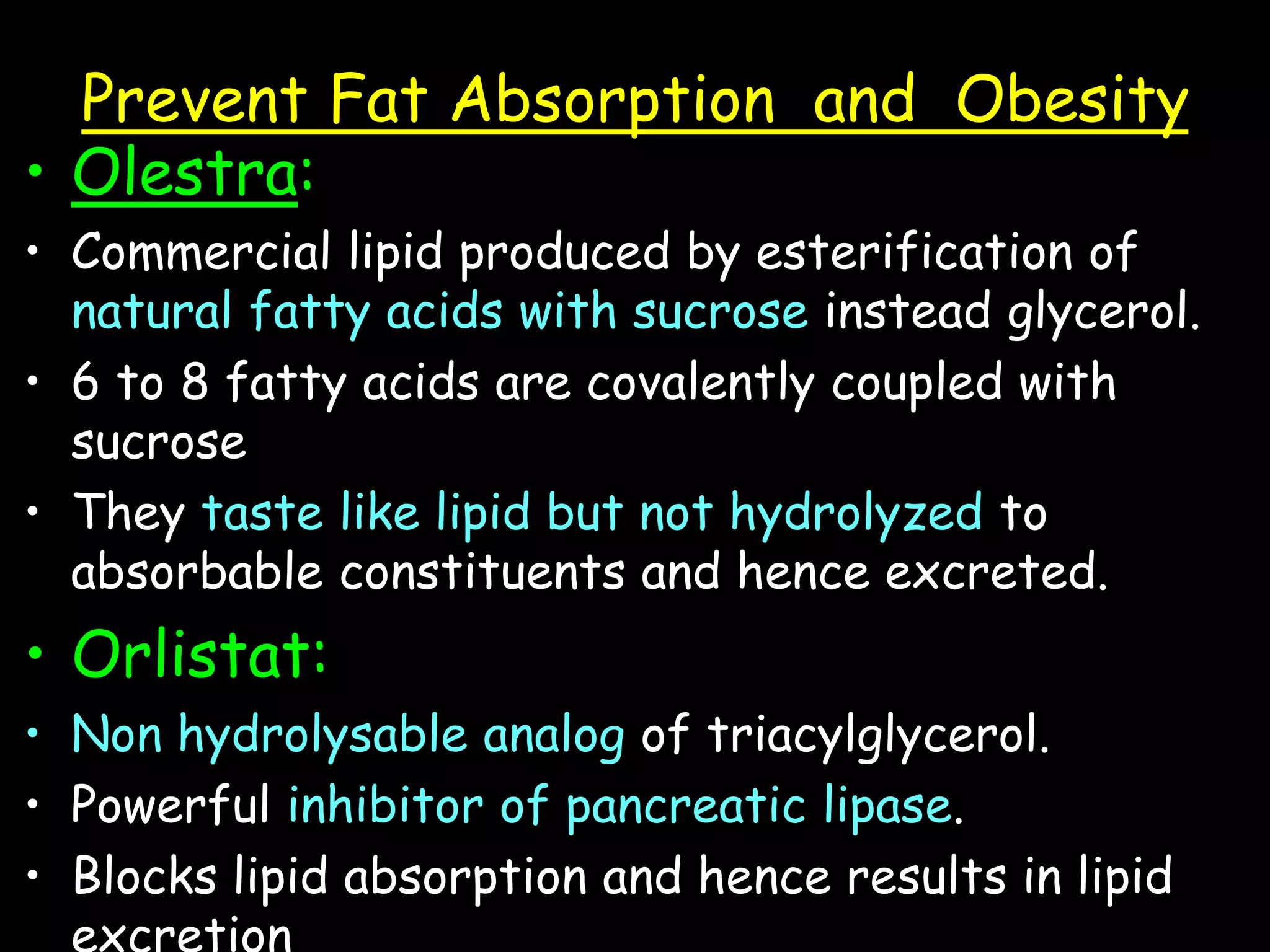 Prevent Fat Absorption and Obesity
• Olestra:
• Commercial lipid produced by esterification of
natural fatty acids with sucrose instead glycerol.
• 6 to 8 fatty acids are covalently coupled with
sucrose
• They taste like lipid but not hydrolyzed to
absorbable constituents and hence excreted.
• Orlistat:
• Non hydrolysable analog of triacylglycerol.
• Powerful inhibitor of pancreatic lipase.
• Blocks lipid absorption and hence results in lipid
excretion
 
