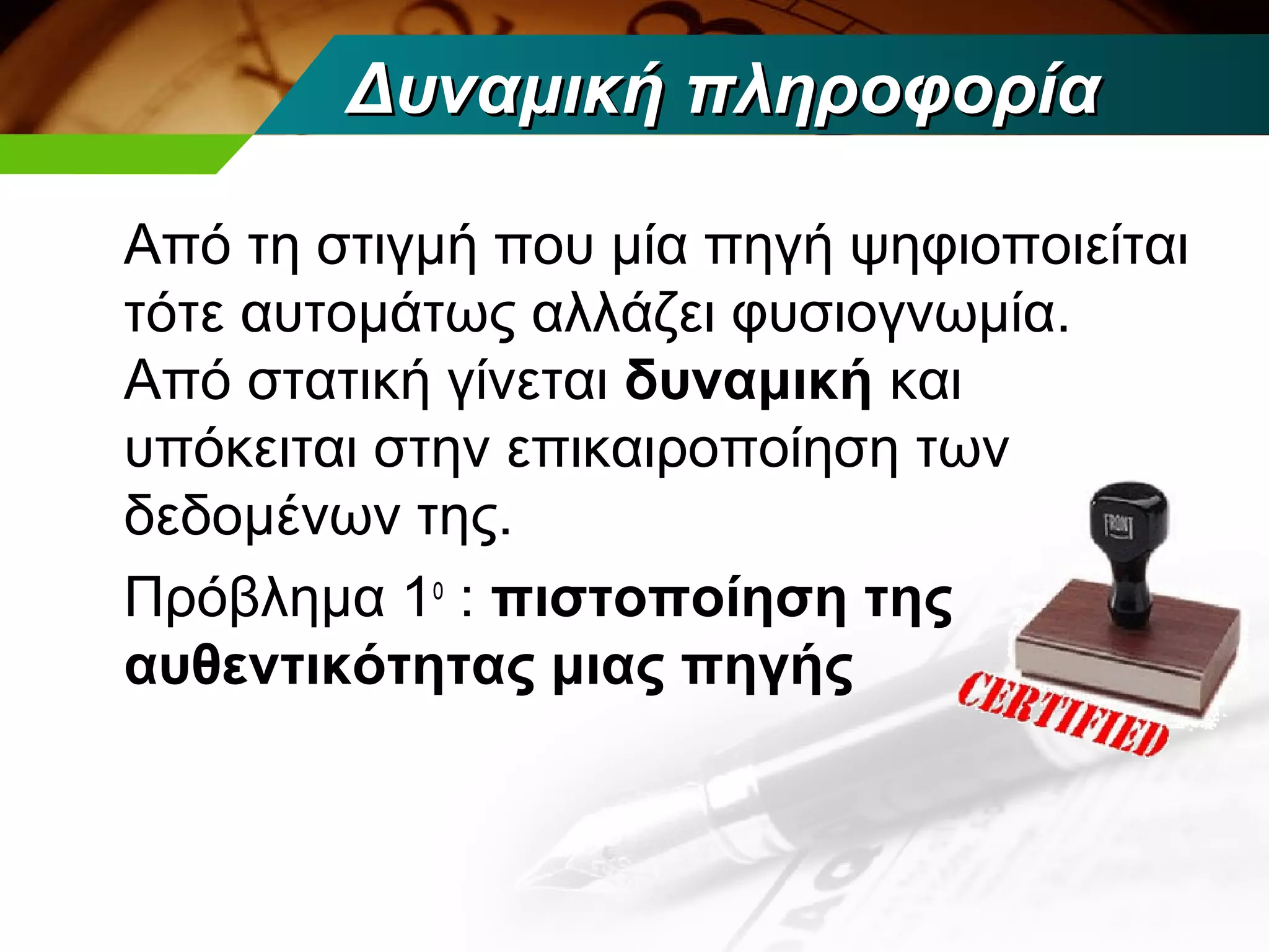 Δυναμική πληροφορία

Από τη στιγμή που μία πηγή ψηφιοποιείται
τότε αυτομάτως αλλάζει φυσιογνωμία.
Από στατική γίνεται δυναμική και
υπόκειται στην επικαιροποίηση των
δεδομένων της.
Πρόβλημα 1ο : πιστοποίηση της
αυθεντικότητας μιας πηγής
 