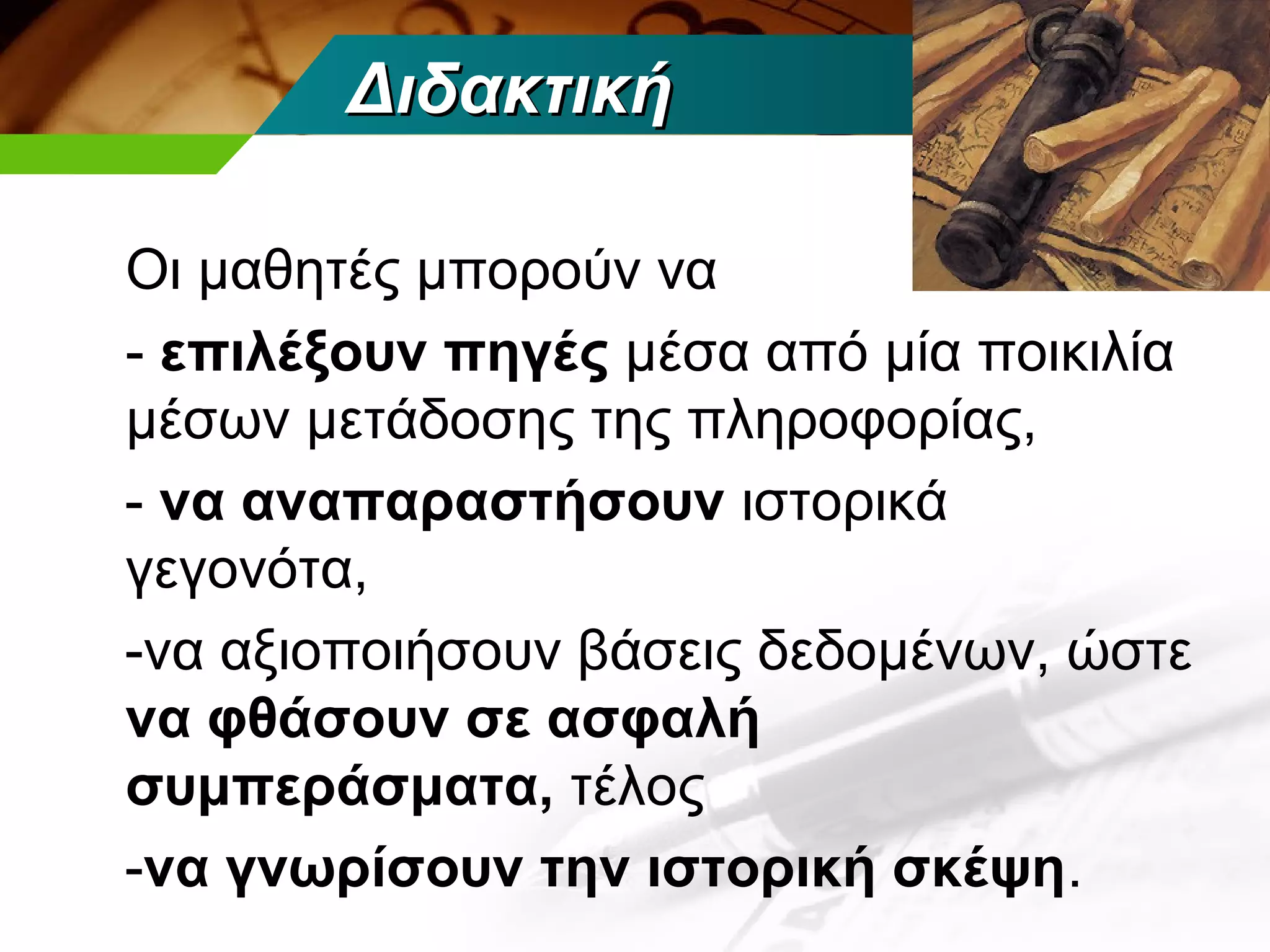 Διδακτική

Οι μαθητές μπορούν να
- επιλέξουν πηγές μέσα από μία ποικιλία
μέσων μετάδοσης της πληροφορίας,
- να αναπαραστήσουν ιστορικά
γεγονότα,
-να αξιοποιήσουν βάσεις δεδομένων, ώστε
να φθάσουν σε ασφαλή
συμπεράσματα, τέλος
-να γνωρίσουν την ιστορική σκέψη.
 