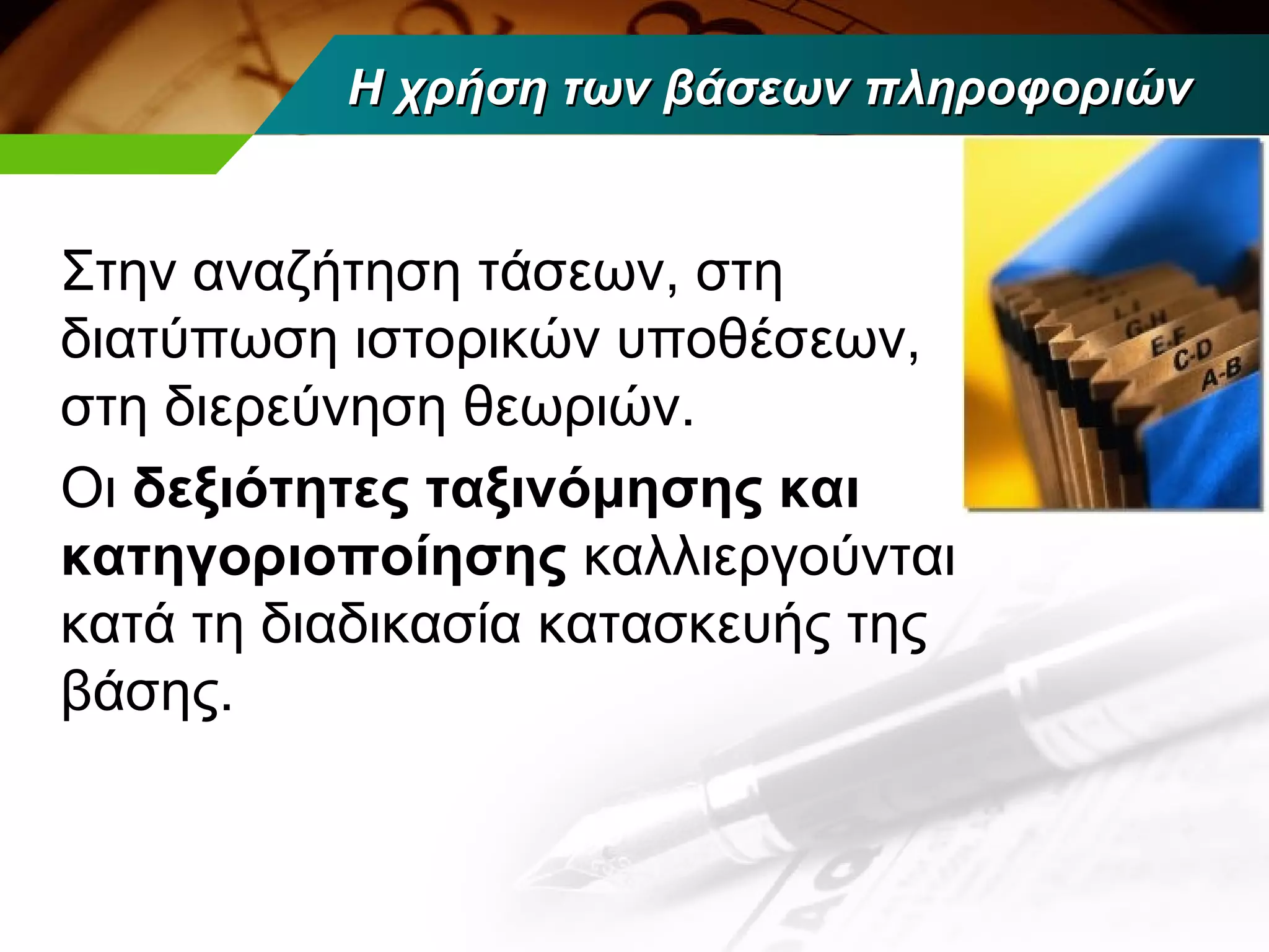 H χρήση των βάσεων πληροφοριών


Στην αναζήτηση τάσεων, στη
διατύπωση ιστορικών υποθέσεων,
στη διερεύνηση θεωριών.
Οι δεξιότητες ταξινόμησης και
κατηγοριοποίησης καλλιεργούνται
κατά τη διαδικασία κατασκευής της
βάσης.
 