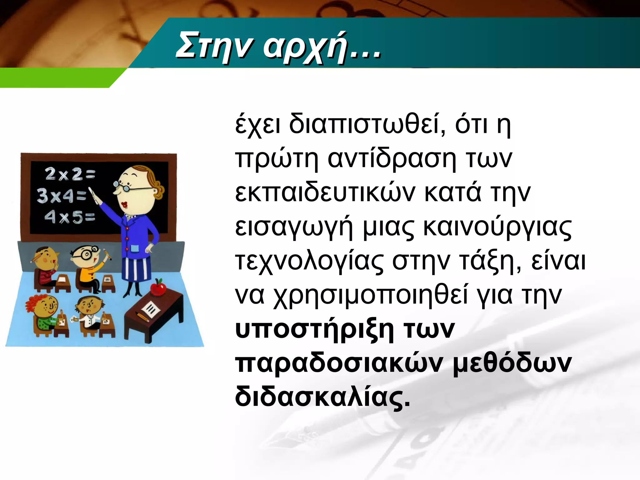 Στην αρχή…

  έχει διαπιστωθεί, ότι η
  πρώτη αντίδραση των
  εκπαιδευτικών κατά την
  εισαγωγή μιας καινούργιας
  τεχνολογίας στην τάξη, είναι
  να χρησιμοποιηθεί για την
  υποστήριξη των
  παραδοσιακών μεθόδων
  διδασκαλίας.
 