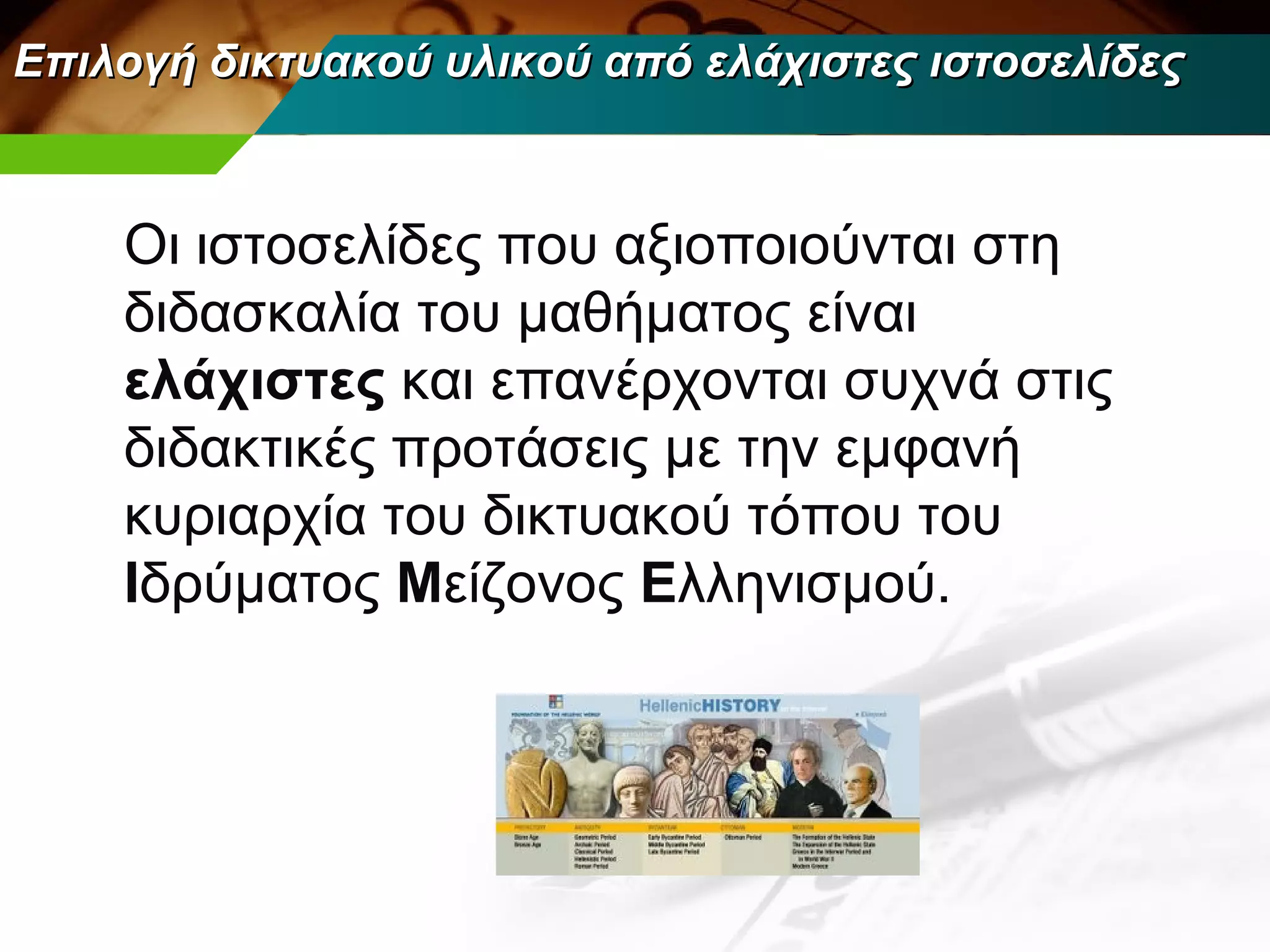Επιλογή δικτυακού υλικού από ελάχιστες ιστοσελίδες



    Οι ιστοσελίδες που αξιοποιούνται στη
    διδασκαλία του μαθήματος είναι
    ελάχιστες και επανέρχονται συχνά στις
    διδακτικές προτάσεις με την εμφανή
    κυριαρχία του δικτυακού τόπου του
    Ιδρύματος Μείζονος Ελληνισμού.
 