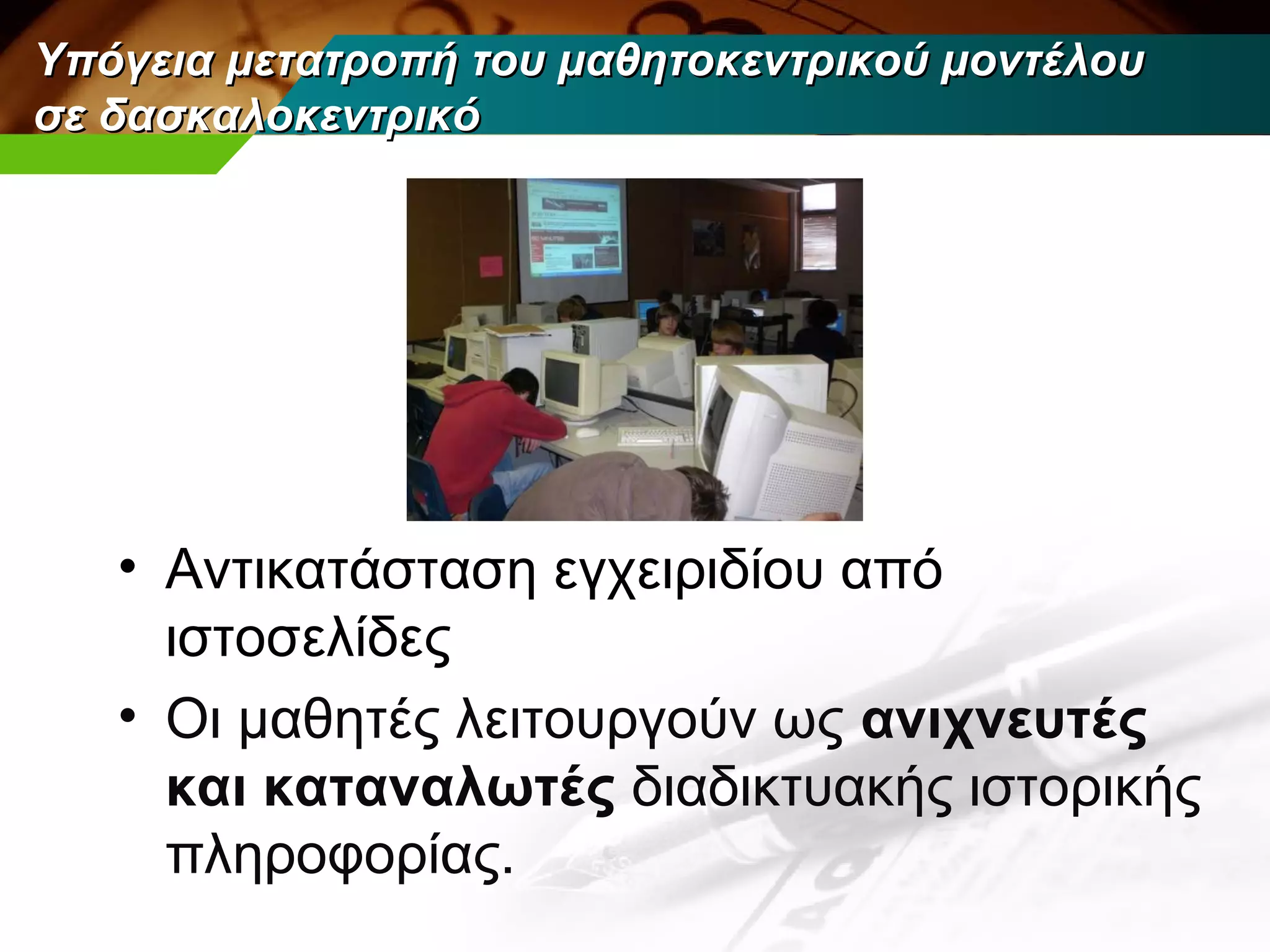 Υπόγεια μετατροπή του μαθητοκεντρικού μοντέλου
σε δασκαλοκεντρικό




   • Αντικατάσταση εγχειριδίου από
     ιστοσελίδες
   • Οι μαθητές λειτουργούν ως ανιχνευτές
     και καταναλωτές διαδικτυακής ιστορικής
     πληροφορίας.
 