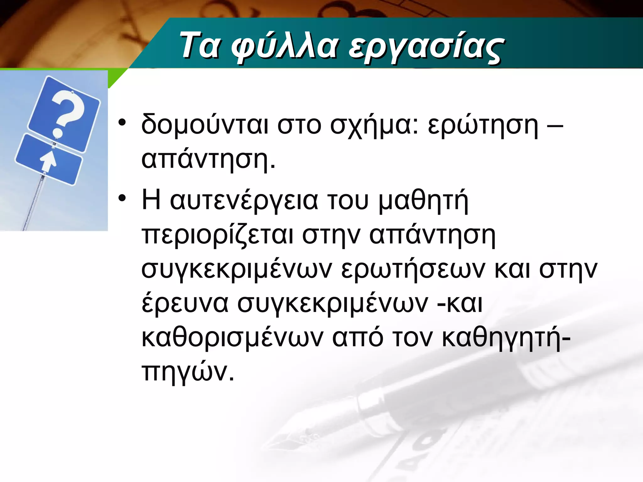 Τα φύλλα εργασίας

• δομούνται στο σχήμα: ερώτηση –
  απάντηση.
• Η αυτενέργεια του μαθητή
  περιορίζεται στην απάντηση
  συγκεκριμένων ερωτήσεων και στην
  έρευνα συγκεκριμένων -και
  καθορισμένων από τον καθηγητή-
  πηγών.
 