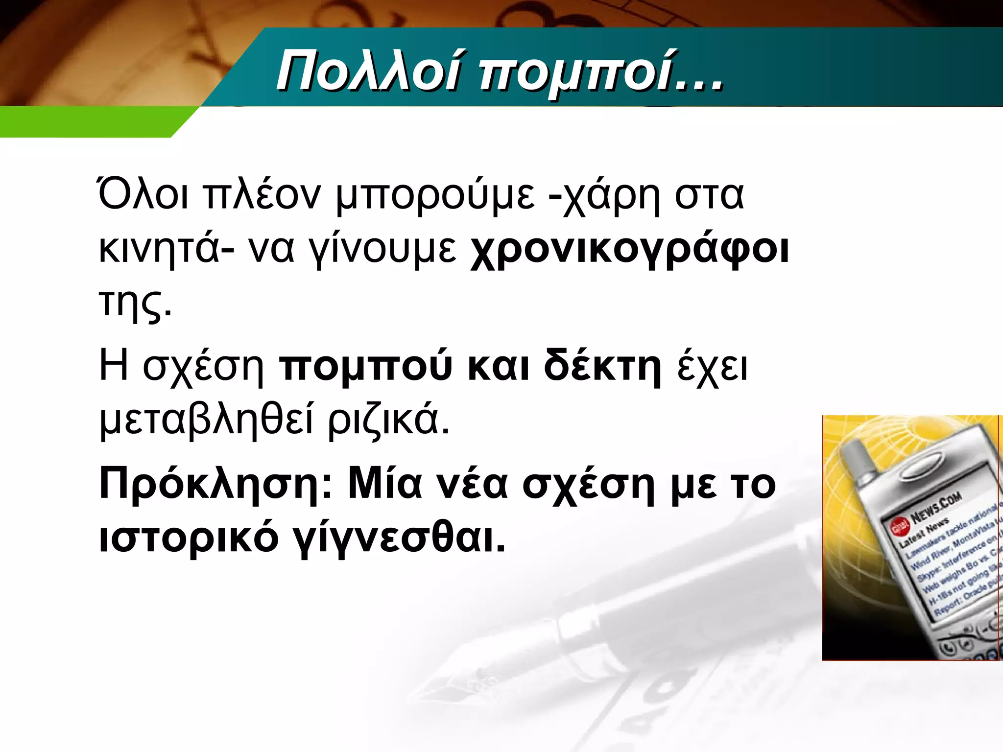 Πολλοί πομποί…

Όλοι πλέον μπορούμε -χάρη στα
κινητά- να γίνουμε χρονικογράφοι
της.
Η σχέση πομπού και δέκτη έχει
μεταβληθεί ριζικά.
Πρόκληση: Μία νέα σχέση με το
ιστορικό γίγνεσθαι.
 