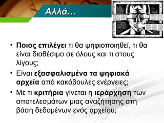 Αλλά…


• Ποιος επιλέγει τι θα ψηφιοποιηθεί, τι θα
  είναι διαθέσιμο σε όλους και τι στους
  λίγους;
• Είναι εξασφαλισμένα τα ψηφιακά
  αρχεία από κακόβουλες ενέργειες;
• Με τι κριτήρια γίνεται η ιεράρχηση των
  αποτελεσμάτων μιας αναζήτησης στη
  βάση δεδομένων ενός αρχείου;
 