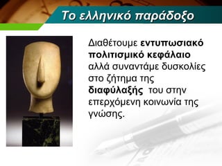 Το ελληνικό παράδοξο

    Διαθέτουμε εντυπωσιακό
    πολιτισμικό κεφάλαιο
    αλλά συναντάμε δυσκολίες
    στο ζήτημα της
    διαφύλαξής του στην
    επερχόμενη κοινωνία της
    γνώσης.
 