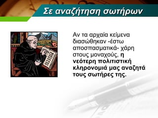 Σε αναζήτηση σωτήρων

     Αν τα αρχαία κείμενα
     διασώθηκαν -έστω
     αποσπασματικά- χάρη
     στους μοναχούς, η
     νεότερη πολιτιστική
     κληρονομιά μας αναζητά
     τους σωτήρες της.
 
