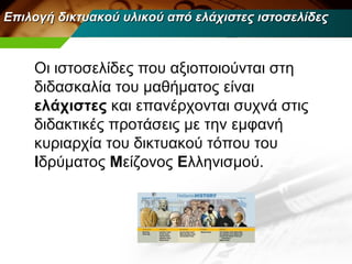Επιλογή δικτυακού υλικού από ελάχιστες ιστοσελίδες



    Οι ιστοσελίδες που αξιοποιούνται στη
    διδασκαλία του μαθήματος είναι
    ελάχιστες και επανέρχονται συχνά στις
    διδακτικές προτάσεις με την εμφανή
    κυριαρχία του δικτυακού τόπου του
    Ιδρύματος Μείζονος Ελληνισμού.
 