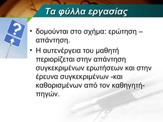 Τα φύλλα εργασίας

• δομούνται στο σχήμα: ερώτηση –
  απάντηση.
• Η αυτενέργεια του μαθητή
  περιορίζεται στην απάντηση
  συγκεκριμένων ερωτήσεων και στην
  έρευνα συγκεκριμένων -και
  καθορισμένων από τον καθηγητή-
  πηγών.
 
