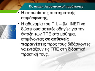 Τις πταίει; Ανασταλτικοί παράγοντες

• Η απουσία της συστηματικής
  επιμόρφωσης,
• Η αδυναμία του Π.Ι. – βλ. ΙΝΕΠ να
  δώσει ουσιαστικές οδηγίες για την
  ένταξη των ΤΠΕ στο μάθημα,
  επιμένοντας σε ασθενείς
  παραινέσεις προς τους διδάσκοντες
  να εντάξουν τις ΤΠΕ στη διδακτική
  πρακτική τους.
 