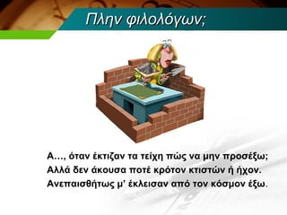 Πλην φιλολόγων;




Α…, όταν έκτιζαν τα τείχη πώς να μην προσέξω;
Αλλά δεν άκουσα ποτέ κρότον κτιστών ή ήχον.
Ανεπαισθήτως μ’ έκλεισαν από τον κόσμον έξω.
 