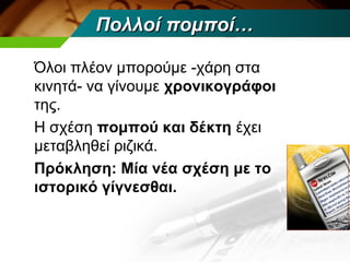 Πολλοί πομποί…

Όλοι πλέον μπορούμε -χάρη στα
κινητά- να γίνουμε χρονικογράφοι
της.
Η σχέση πομπού και δέκτη έχει
μεταβληθεί ριζικά.
Πρόκληση: Μία νέα σχέση με το
ιστορικό γίγνεσθαι.
 