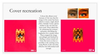 Cover recreation
I chose this album cover
because of the way that the
image in the center has been
edited to create a rigid, sliced
effect. Initially I took a photo
similar to the one that has
been used. Then edited this
by enhancing the contrast
and grain, and lifting the
brightness for a similar effect.
Then cropped the image
accordingly and finished by
finding a colour swatch ad
fonts that were as close as
possible to the existing cover,
using Word, as this was time
effective but still worked well
enough.
 