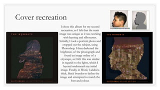 Cover recreation
I chose this album for my second
recreation, as I felt that the main
image was unique as it was working
with layering and silhouettes.
Initially, I took a portrait photo and
cropped out the subject, using
Photoshop. I then darkened the
brightness of the photograph and
found an image online of a
cityscape, as I felt this was similar
in regards to the lights, which I
layered underneath my initial
image. Finally, in Word, I added a
thick, black boarder to define the
image and attempted to match the
font and colour.
 