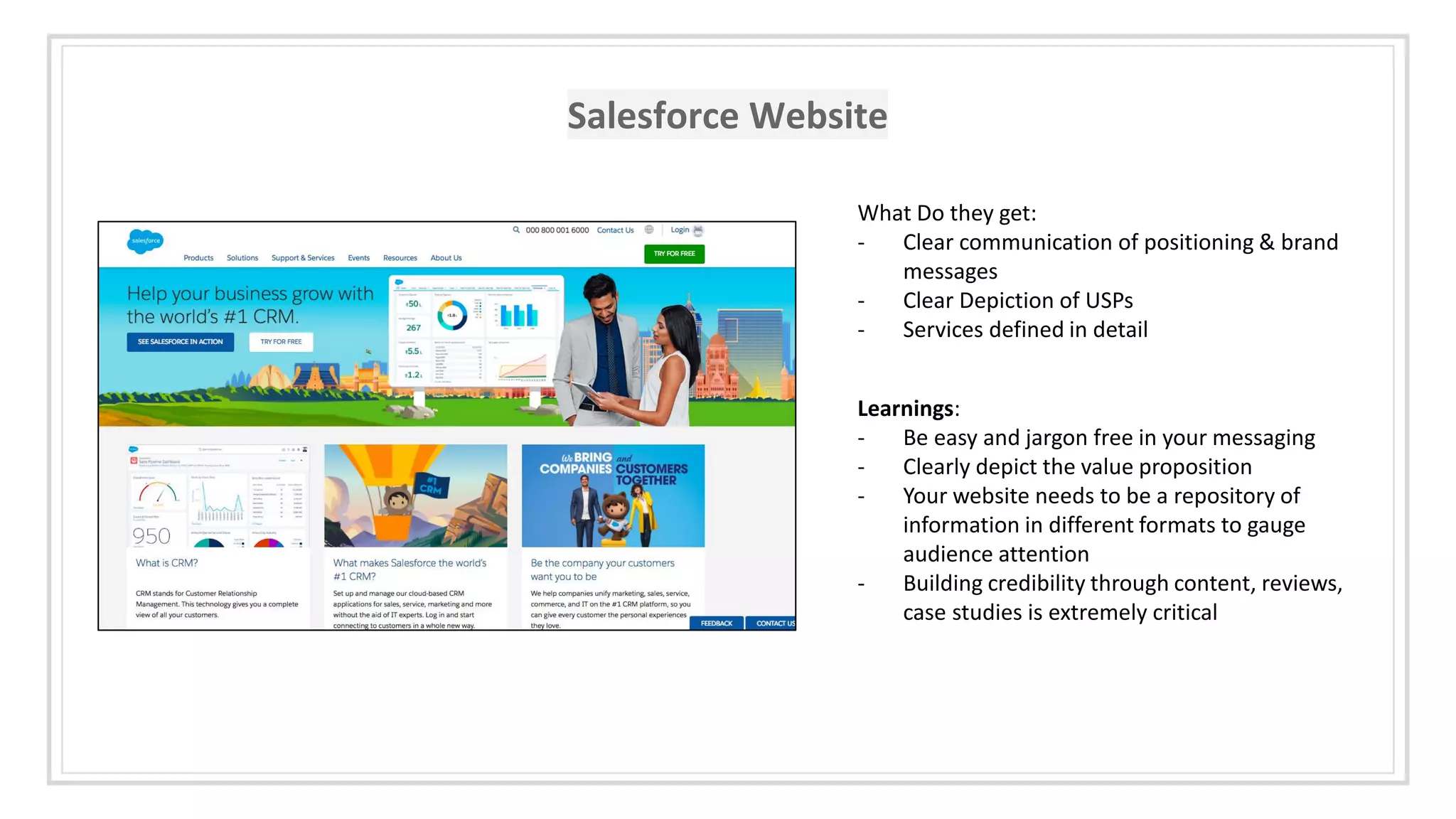 Salesforce Website
What Do they get:
- Clear communication of positioning & brand
messages
- Clear Depiction of USPs
- Services defined in detail
Learnings:
- Be easy and jargon free in your messaging
- Clearly depict the value proposition
- Your website needs to be a repository of
information in different formats to gauge
audience attention
- Building credibility through content, reviews,
case studies is extremely critical
 