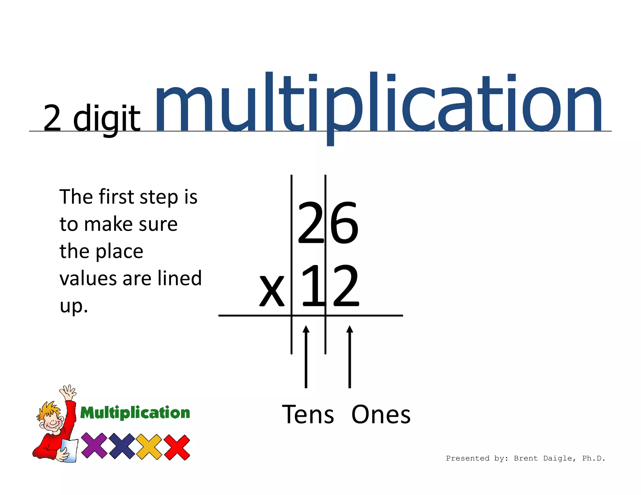 2 digit    multiplication
 The first step is
 to make sure
 the place
                       26
 values are lined
 up.                 x 12
                     Tens Ones
                                 Presented by: Brent Daigle, Ph.D.
 