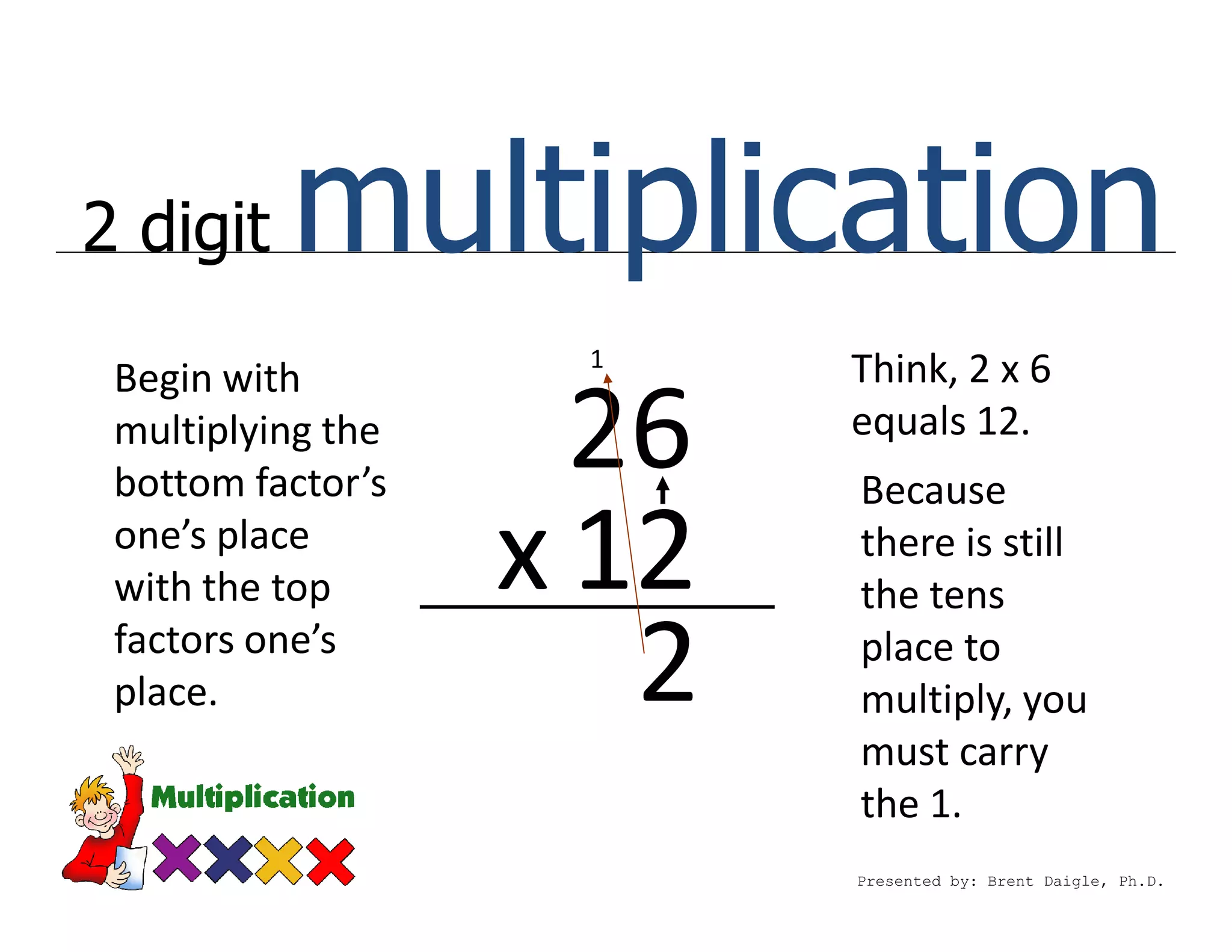 2 digit   multiplication
                    1
 Begin with               Think, 2 x 6
 multiplying the
 bottom factor’s
                     26   equals 12.
                          Because
 one’s place
 with the top      x 12   there is still
                          the tens
 factors one’s
 place.               2   place to
                          multiply, you
                          must carry
                          the 1.
                          Presented by: Brent Daigle, Ph.D.
 