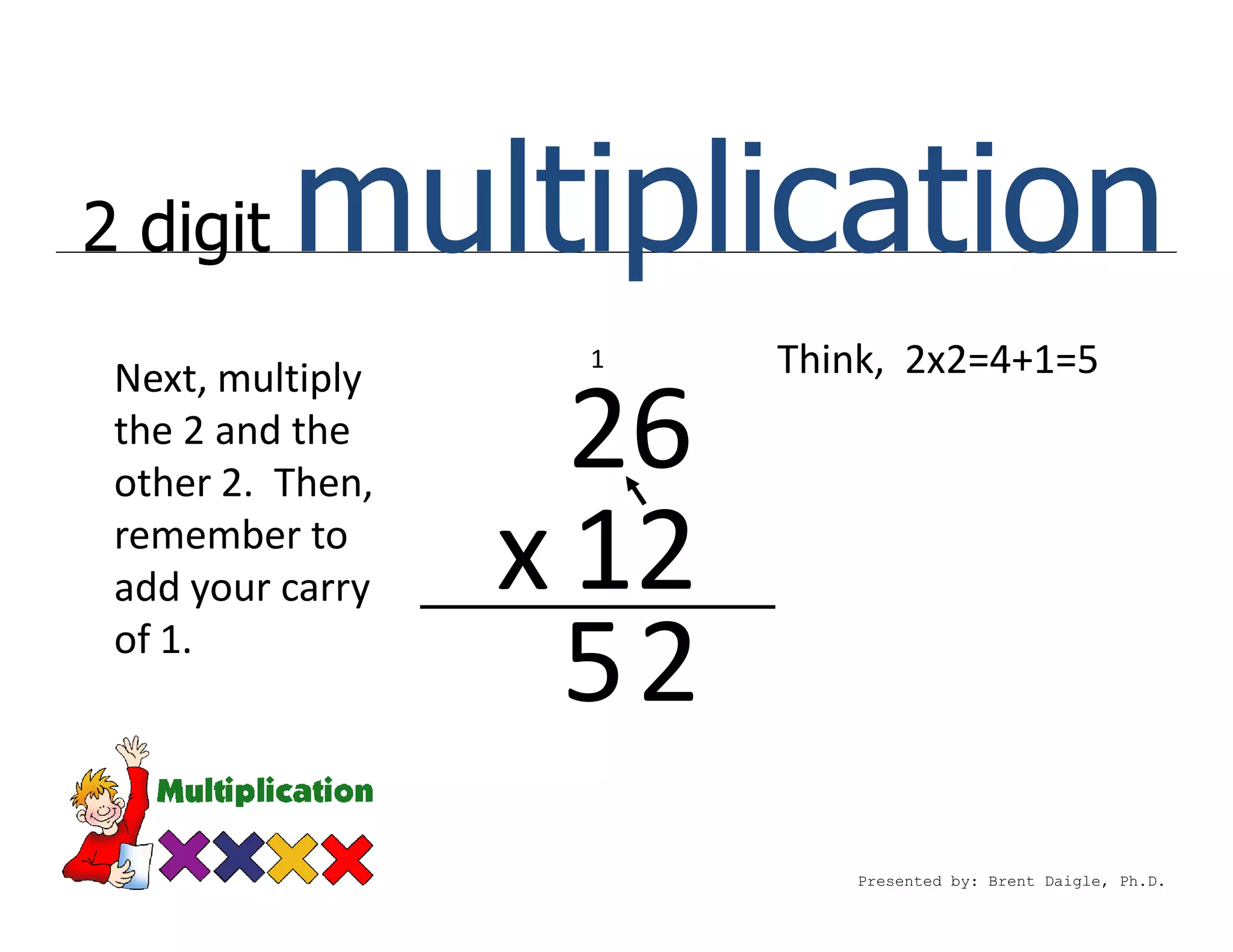 2 digit   multiplication
 Next, multiply
                   1     Think, 2x2=4+1=5
 the 2 and the
 other 2. Then,
                    26
 remember to
 add your carry   x 12
 of 1.
                    52
                            Presented by: Brent Daigle, Ph.D.
 