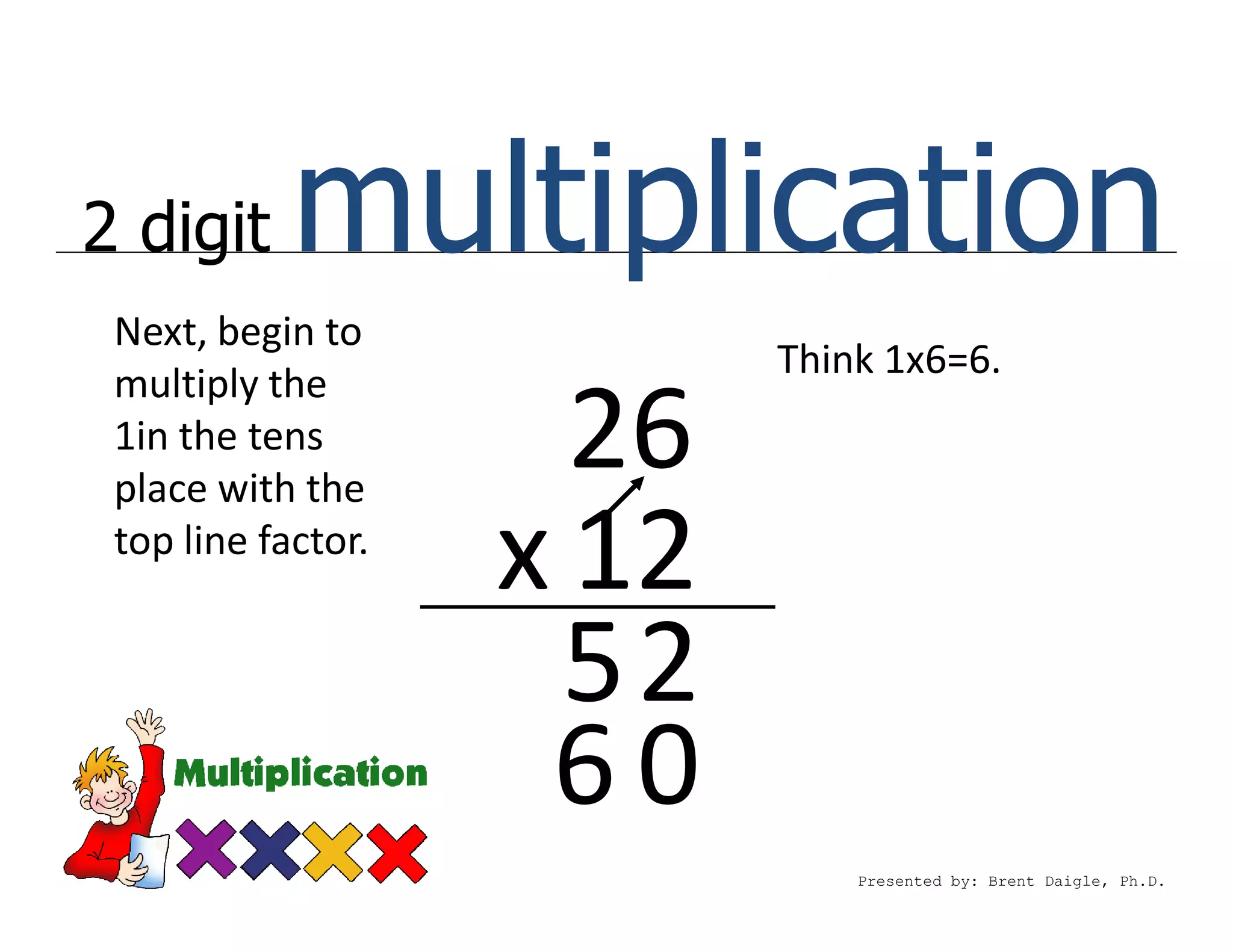 2 digit     multiplication
 Next, begin to
                           Think 1x6=6.
 multiply the
 1in the tens
 place with the
                      26
 top line factor.
                    x 12
                      52
                     60
                               Presented by: Brent Daigle, Ph.D.
 