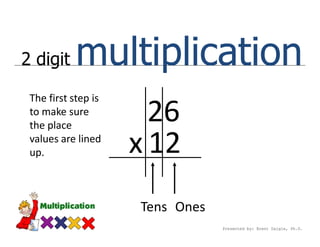 2 digit    multiplication
 The first step is
 to make sure
 the place
                       26
 values are lined
 up.                 x 12
                     Tens Ones
                                 Presented by: Brent Daigle, Ph.D.
 
