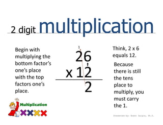 2 digit   multiplication
                    1
 Begin with               Think, 2 x 6
 multiplying the
 bottom factor’s
                     26   equals 12.
                          Because
 one’s place
 with the top      x 12   there is still
                          the tens
 factors one’s
 place.               2   place to
                          multiply, you
                          must carry
                          the 1.
                          Presented by: Brent Daigle, Ph.D.
 
