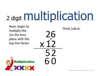 2 digit     multiplication
 Next, begin to
                           Think 1x6=6.
 multiply the
 1in the tens
 place with the
                      26
 top line factor.
                    x 12
                      52
                     60
                               Presented by: Brent Daigle, Ph.D.
 