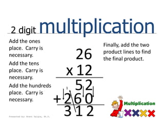 2 digit
Add the ones
                        multiplication
                                             Finally, add the two
place. Carry is
necessary.
Add the tens
                                        26   product lines to find
                                             the final product.

place. Carry is
necessary.
                                      x 12
Add the hundreds
place. Carry is
                                     1  52
necessary.                          + 26 0
Presented by: Brent Daigle, Ph.D.
                                      312
 