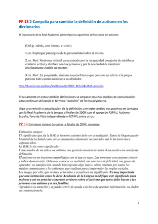 PP 13 2 Campaña para cambiar la definición de autismo en los
diccionarios
El Diccionario de la Real Academia contempla las siguientes definiciones de autismo:


     (Del gr. αὐτός, uno mismo, e -ismo).

     1. m. Repliegue patológico de la personalidad sobre sí misma.

     2. m. Med. Síndrome infantil caracterizado por la incapacidad congénita de establecer
     contacto verbal y afectivo con las personas y por la necesidad de mantener
     absolutamente estable su entorno.

     3. m. Med. En psiquiatría, síntoma esquizofrénico que consiste en referir a la propia
     persona todo cuanto acontece a su alrededor.

http://buscon.rae.es/draeI/SrvltConsulta?TIPO_BUS=3&LEMA=autismo


Precisamente en estas terribles definiciones se amparan muchos medios de comunicación
para continuar utilizando el término “autismo” de forma peyorativa.

Urge una revisión y actualización de la definición, y en este sentido nos pusimos en contacto
con la Real Academia de la Lengua a finales de 2009, con el apoyo de ASPAU, Autismo
España, Foro de Vida Independiente y AETAPI, entre otros:

PP 14 Enviamos cientos de cartas a finales de 2009: resumen-

Estimados amigos:
El significado que da la RAE al término autismo debe ser actualizado. Tanto la Organización
Mundial de la Salud como otros estamentos altamente reconocidos así lo hicieron hace
algunos años.
La RAE le da como significado:
Como madre de un niño con autismo, me gustaría mostrar mi total desacuerdo con semejante
definición.
El autismo es un trastorno neurológico con el que se nace. Las personas con autismo sienten
y saben demostrarlo. Deberían conocer su realidad, sus sonrisas de felicidad, sus ganas de
aprender, su satisfacción cuando han logrado algo nuevo, cómo intentan por todos los
medios comunicarse y los esfuerzos que realizan para comprender las reglas sociales.
Les ruego, por ello, que revisen el término y actualicen su significado. Es muy importante
que una institución como la Real Academia de la Lengua modifique este significado para
mejorar y así no poteciar conceptos erróneos sobre el autismo que tanto daño hacen a las
personas con autismo y a sus familias.
Agradezco su atención y si puedo servir de ayuda a la hora de aportar información, no duden
en comunicármelo.


                                                                                             5
 