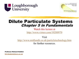 Dilute Particulate Systems Chapter 5 in Fundamentals Watch this lecture at http://www.vimeo.com/10200970 Visit http://www.midlandit.co.uk/particletechnology.htm for further resources. Professor Richard Holdich R.G.Holdich@Lboro.ac.uk 