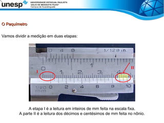 O Paquímetro
O Paquímetro
Vamos dividir a medição em duas etapas:
A etapa I é a leitura em inteiros de mm feita na escala fixa.
A parte II é a leitura dos décimos e centésimos de mm feita no nônio.
I
II
 