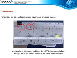 O Paquímetro
O Paquímetro
Para medir em polegadas dividimos novamente em duas etapas:
A etapa I é a leitura em múltiplos de 1/16” feita na escala fixa.
A etapa II é a leitura em múltiplos de 1/128” feita no nônio.
I
II
 