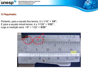 O Paquímetro
O Paquímetro
Portanto, para a escala fixa temos: 2 x 1/16” = 1/8”.
E para a escala móvel temos: 4 x 1/128” = 1/32”.
Logo a medição será: 1/8” + 1/32” = 5/32”
I
II
 