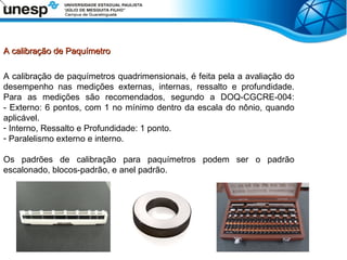 A calibração de Paquímetro
A calibração de Paquímetro
A calibração de paquímetros quadrimensionais, é feita pela a avaliação do
desempenho nas medições externas, internas, ressalto e profundidade.
Para as medições são recomendados, segundo a DOQ-CGCRE-004:
- Externo: 6 pontos, com 1 no mínimo dentro da escala do nônio, quando
aplicável.
- Interno, Ressalto e Profundidade: 1 ponto.
- Paralelismo externo e interno.
Os padrões de calibração para paquímetros podem ser o padrão
escalonado, blocos-padrão, e anel padrão.
 