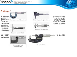 O Micrômetro
O Micrômetro
A calibração de paquímetros quadrimensionais, é feita pela a avaliação do
desempenho nas medições externas, internas, ressalto e profundidade.
Para as medições são recomendados, segundo a DOQ-CGCRE-004:
- Externo: 6 pontos, com 1 no mínimo dentro da escala do nônio, quando
aplicável.
- Interno, Ressalto e Profundidade: 1 ponto.
- Paralelismo externo e interno.
Os padrões de calibração para paquímetros podem ser o padrão
escalonado, blocos-padrão, e anel padrão.
 