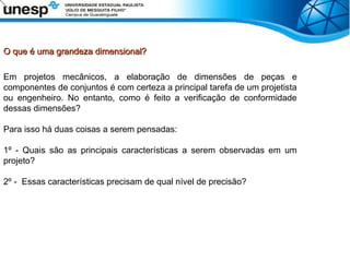O que é uma grandeza dimensional?
O que é uma grandeza dimensional?
Em projetos mecânicos, a elaboração de dimensões de peças e
componentes de conjuntos é com certeza a principal tarefa de um projetista
ou engenheiro. No entanto, como é feito a verificação de conformidade
dessas dimensões?
Para isso há duas coisas a serem pensadas:
1º - Quais são as principais características a serem observadas em um
projeto?
2º - Essas características precisam de qual nível de precisão?
 
