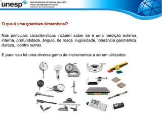 O que é uma grandeza dimensional?
O que é uma grandeza dimensional?
Nas principais características incluem saber se é uma medição externa,
interna, profundidade, ângulo, de rosca, rugosidade, tolerância geométrica,
dureza...dentre outras.
E para isso há uma diversa gama de instrumentos a serem utilizados:
 