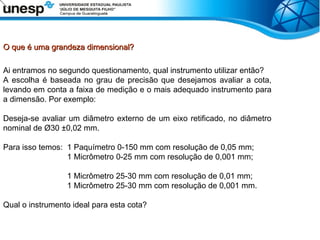 O que é uma grandeza dimensional?
O que é uma grandeza dimensional?
Ai entramos no segundo questionamento, qual instrumento utilizar então?
A escolha é baseada no grau de precisão que desejamos avaliar a cota,
levando em conta a faixa de medição e o mais adequado instrumento para
a dimensão. Por exemplo:
Deseja-se avaliar um diâmetro externo de um eixo retificado, no diâmetro
nominal de Ø30 ±0,02 mm.
Para isso temos: 1 Paquímetro 0-150 mm com resolução de 0,05 mm;
1 Micrômetro 0-25 mm com resolução de 0,001 mm;
1 Micrômetro 25-30 mm com resolução de 0,01 mm;
1 Micrômetro 25-30 mm com resolução de 0,001 mm.
Qual o instrumento ideal para esta cota?
 