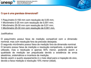 O que é uma grandeza dimensional?
O que é uma grandeza dimensional?
1 Paquímetro 0-150 mm com resolução de 0,05 mm;
1 Micrômetro 0-25 mm com resolução de 0,001 mm;
1 Micrômetro 25-30 mm com resolução de 0,01 mm;
1 Micrômetro 25-30 mm com resolução de 0,001 mm.
Justificativa:
O paquímetro possui faixa de medição compatível com a dimensão
nominal, mas com resolução fora da precisão desejada.
O segundo micrômetro possui faixa de medição fora da dimensão nominal.
O terceiro possui faixa de medição e resolução compatíveis, e poderia ser
utilizado, mas a resolução é apenas 50% menor, podendo assim a
qualidade de medição ser prejudicada devido a existência de erros
aleatórios, sistemáticos e incerteza de medição.
Sendo assim o quarto equipamento é o mais ideal para a inspeção do eixo,
devido a faixa medição e resolução 10% menor (ideal).
 