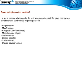 Quais os instrumentos existem?
Quais os instrumentos existem?
Há uma grande diversidade de instrumentos de medição para grandezas
dimensionais, dentre eles os principais são:
- Paquímetros;
- Micrômetros;
- Relógios Comparadores;
- Medidores de altura;
- Goniômetros;
- Blocos padrão;
- Calibradores;
- Outros equipamentos.
 