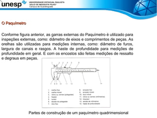 O Paquímetro
O Paquímetro
Conforme figura anterior, as garras externas do Paquímetro é utilizado para
inspeções externas, como: diâmetro de eixos e comprimentos de peças. As
orelhas são utilizadas para medições internas, como: diâmetro de furos,
largura de canais e rasgos. A haste de profundidade para medições de
profundidade em geral. E com os encostos são feitas medições de ressalto
e degraus em peças.
Partes de construção de um paquímetro quadrimensional
 