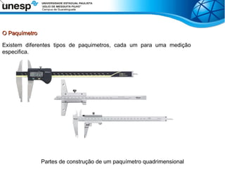 O Paquímetro
O Paquímetro
Existem diferentes tipos de paquimetros, cada um para uma medição
especifica.
Partes de construção de um paquímetro quadrimensional
 