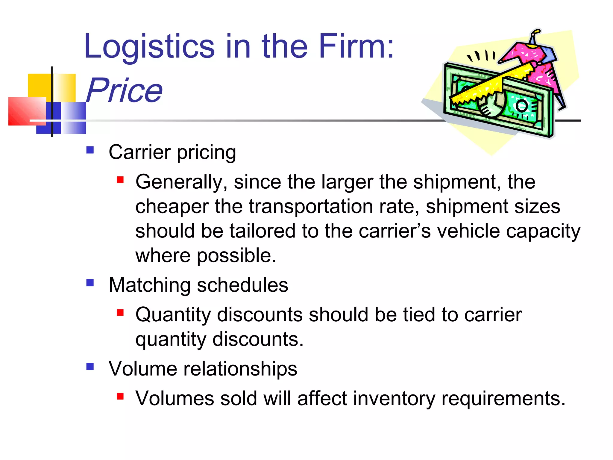 Logistics in the Firm:
Price
 Carrier pricing
 Generally, since the larger the shipment, the
cheaper the transportation rate, shipment sizes
should be tailored to the carrier’s vehicle capacity
where possible.
 Matching schedules
 Quantity discounts should be tied to carrier
quantity discounts.
 Volume relationships
 Volumes sold will affect inventory requirements.
 
