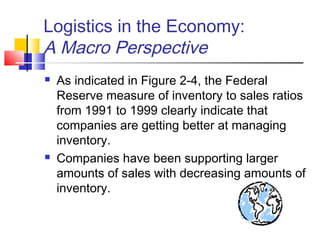 Logistics in the Economy:
A Macro Perspective
 As indicated in Figure 2-4, the Federal
Reserve measure of inventory to sales ratios
from 1991 to 1999 clearly indicate that
companies are getting better at managing
inventory.
 Companies have been supporting larger
amounts of sales with decreasing amounts of
inventory.
 